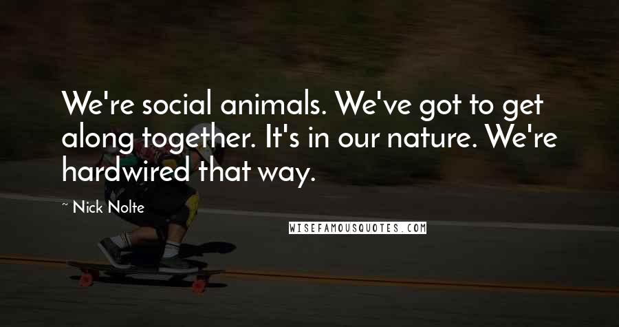 Nick Nolte Quotes: We're social animals. We've got to get along together. It's in our nature. We're hardwired that way.