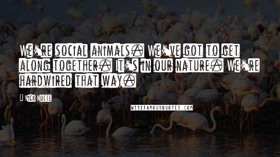 Nick Nolte Quotes: We're social animals. We've got to get along together. It's in our nature. We're hardwired that way.