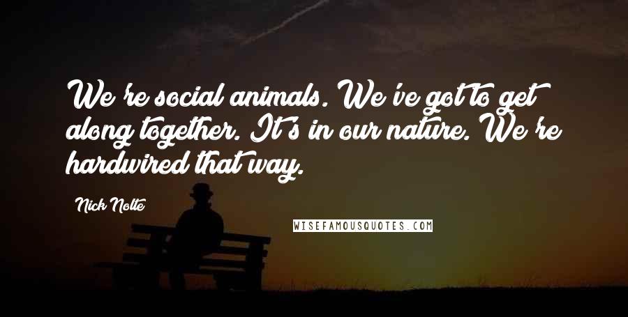 Nick Nolte Quotes: We're social animals. We've got to get along together. It's in our nature. We're hardwired that way.