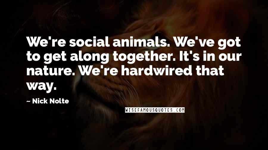 Nick Nolte Quotes: We're social animals. We've got to get along together. It's in our nature. We're hardwired that way.