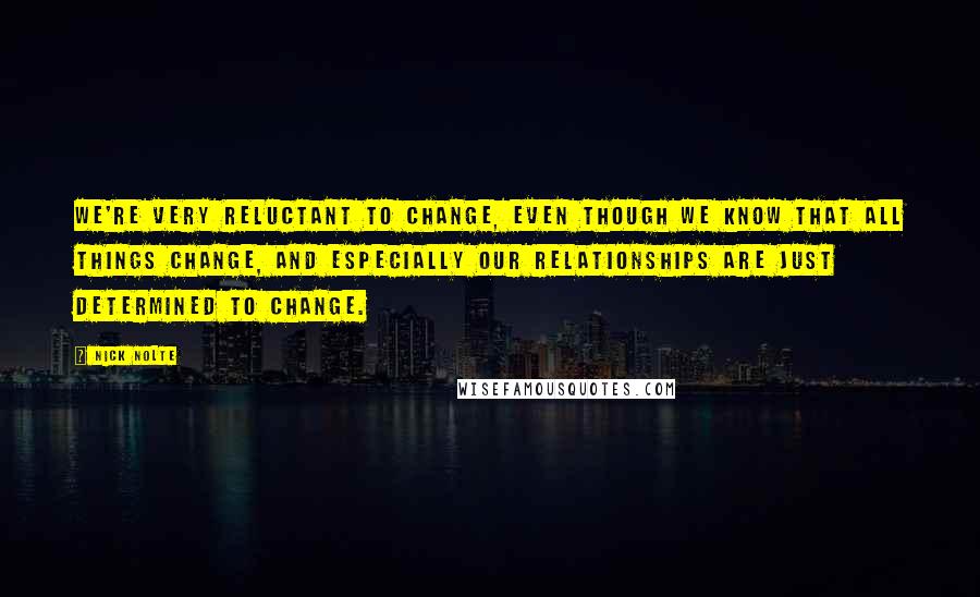 Nick Nolte Quotes: We're very reluctant to change, even though we know that all things change, and especially our relationships are just determined to change.