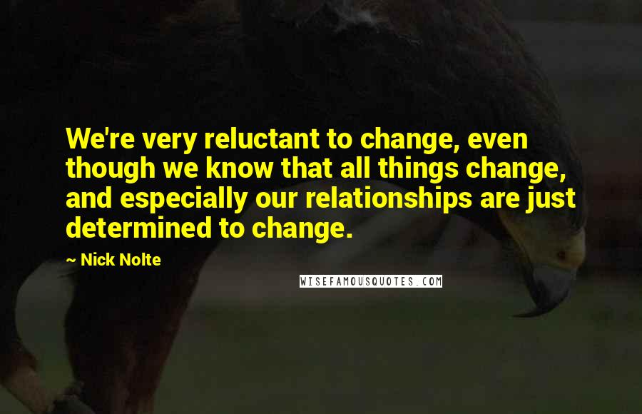 Nick Nolte Quotes: We're very reluctant to change, even though we know that all things change, and especially our relationships are just determined to change.