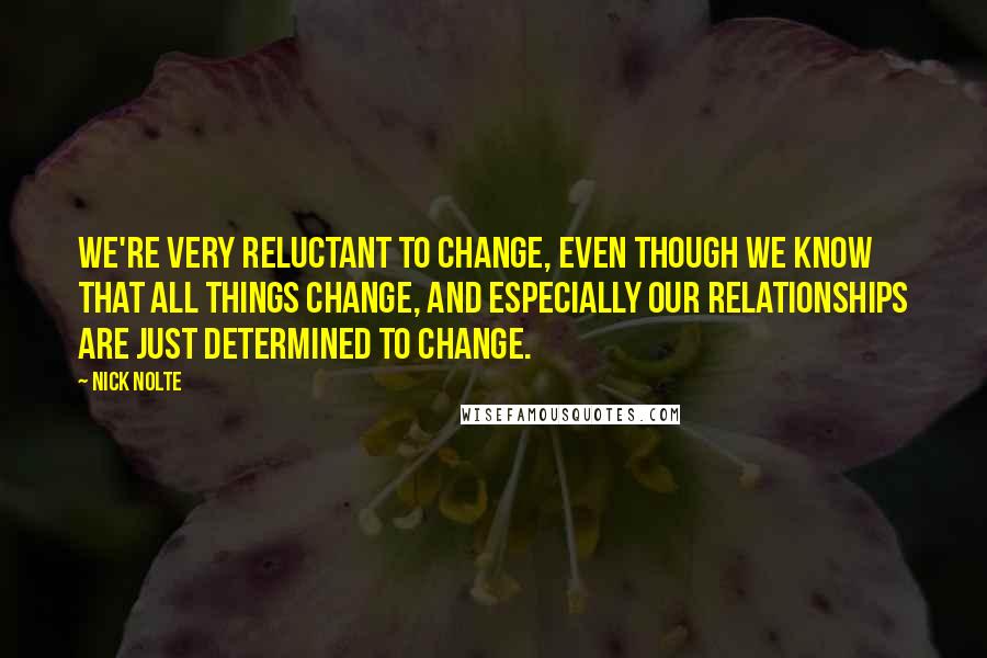 Nick Nolte Quotes: We're very reluctant to change, even though we know that all things change, and especially our relationships are just determined to change.