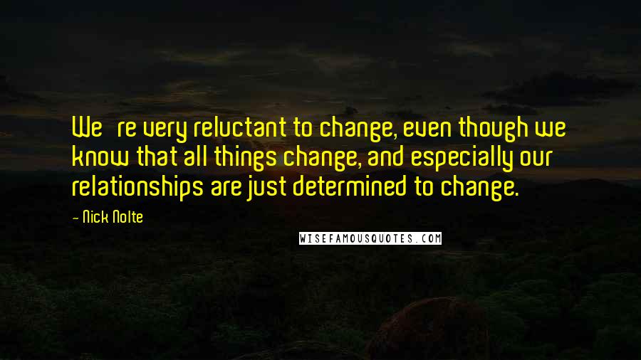 Nick Nolte Quotes: We're very reluctant to change, even though we know that all things change, and especially our relationships are just determined to change.