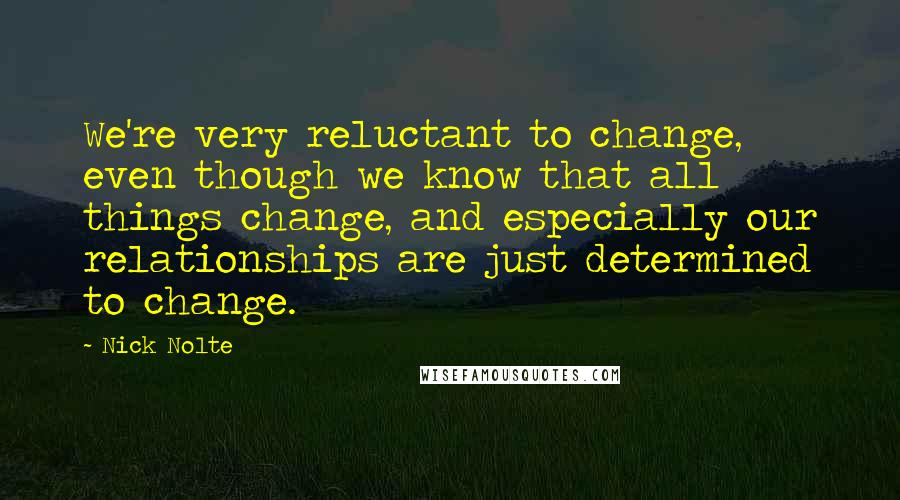 Nick Nolte Quotes: We're very reluctant to change, even though we know that all things change, and especially our relationships are just determined to change.