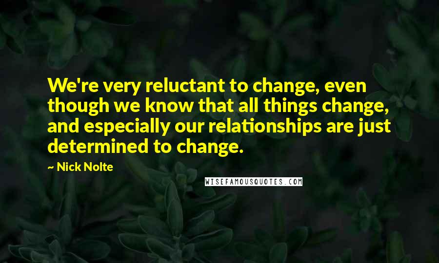 Nick Nolte Quotes: We're very reluctant to change, even though we know that all things change, and especially our relationships are just determined to change.