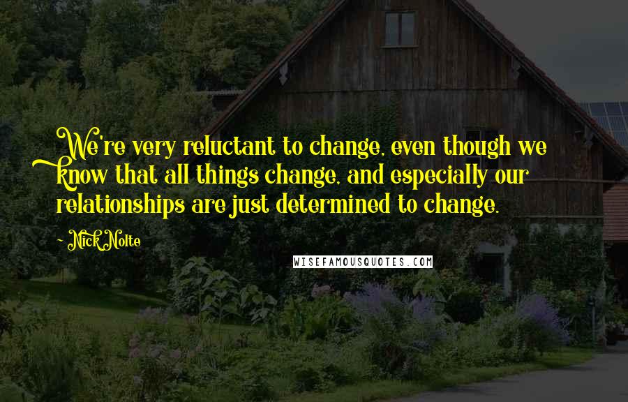 Nick Nolte Quotes: We're very reluctant to change, even though we know that all things change, and especially our relationships are just determined to change.