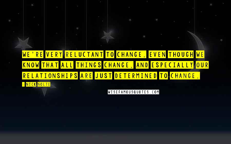 Nick Nolte Quotes: We're very reluctant to change, even though we know that all things change, and especially our relationships are just determined to change.