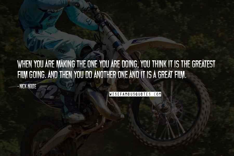 Nick Nolte Quotes: When you are making the one you are doing, you think it is the greatest film going. And then you do another one and it is a great film.