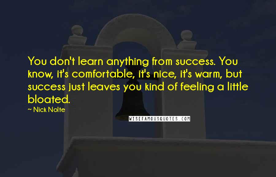 Nick Nolte Quotes: You don't learn anything from success. You know, it's comfortable, it's nice, it's warm, but success just leaves you kind of feeling a little bloated.