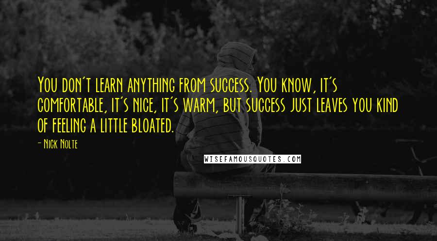Nick Nolte Quotes: You don't learn anything from success. You know, it's comfortable, it's nice, it's warm, but success just leaves you kind of feeling a little bloated.