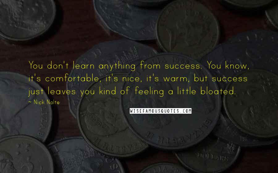 Nick Nolte Quotes: You don't learn anything from success. You know, it's comfortable, it's nice, it's warm, but success just leaves you kind of feeling a little bloated.