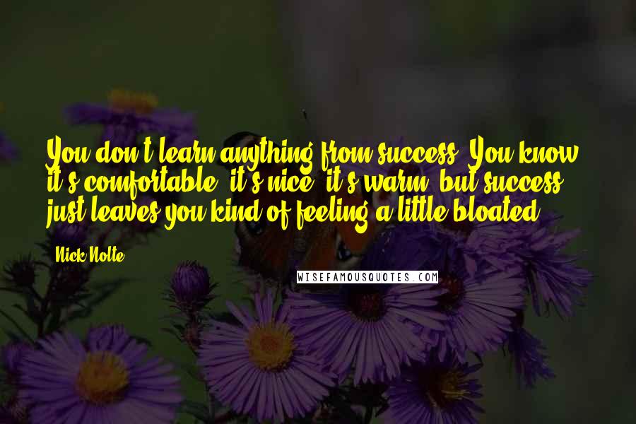 Nick Nolte Quotes: You don't learn anything from success. You know, it's comfortable, it's nice, it's warm, but success just leaves you kind of feeling a little bloated.