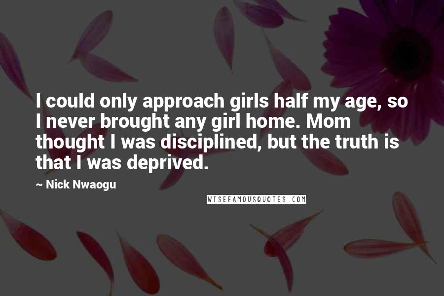 Nick Nwaogu Quotes: I could only approach girls half my age, so I never brought any girl home. Mom thought I was disciplined, but the truth is that I was deprived.
