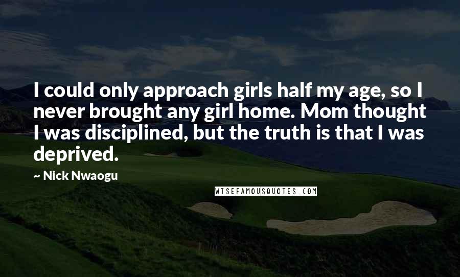 Nick Nwaogu Quotes: I could only approach girls half my age, so I never brought any girl home. Mom thought I was disciplined, but the truth is that I was deprived.