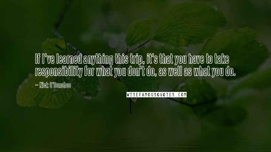 Nick O'Donohoe Quotes: If I've learned anything this trip, it's that you have to take responsibility for what you don't do, as well as what you do.