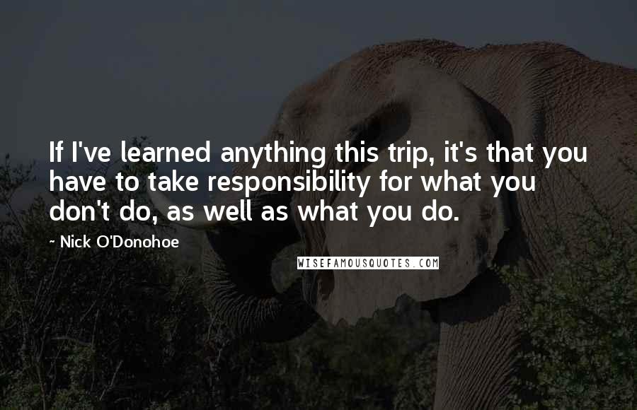 Nick O'Donohoe Quotes: If I've learned anything this trip, it's that you have to take responsibility for what you don't do, as well as what you do.