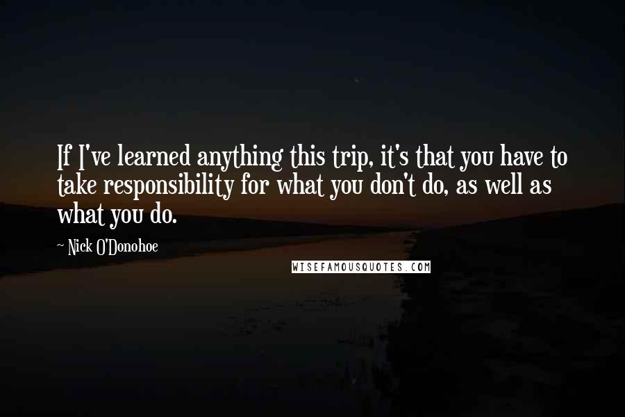 Nick O'Donohoe Quotes: If I've learned anything this trip, it's that you have to take responsibility for what you don't do, as well as what you do.