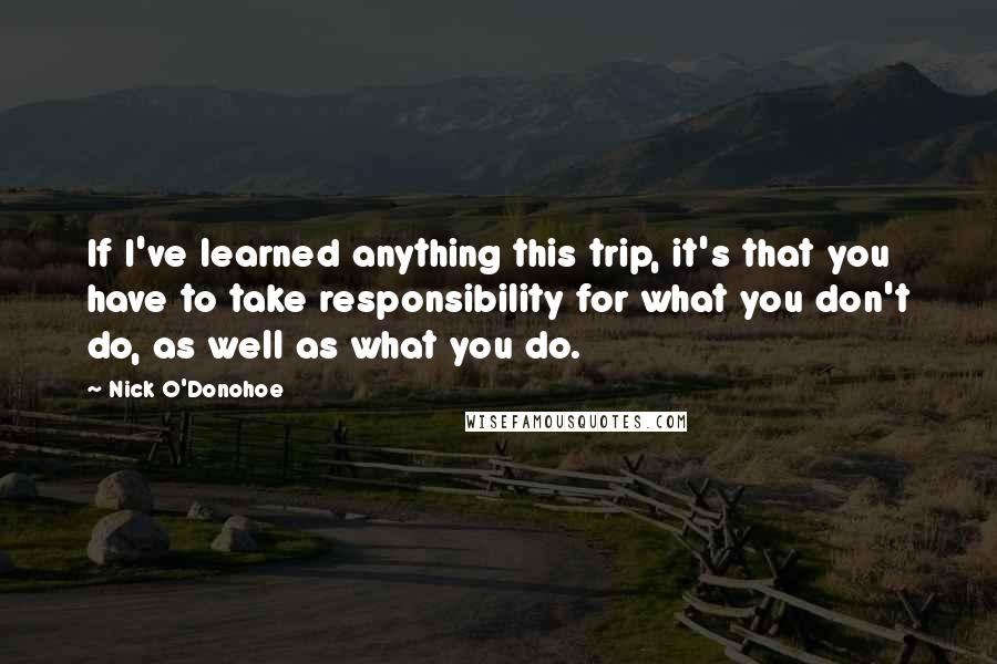 Nick O'Donohoe Quotes: If I've learned anything this trip, it's that you have to take responsibility for what you don't do, as well as what you do.