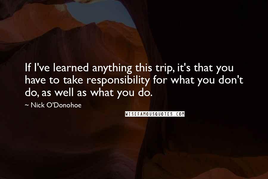 Nick O'Donohoe Quotes: If I've learned anything this trip, it's that you have to take responsibility for what you don't do, as well as what you do.