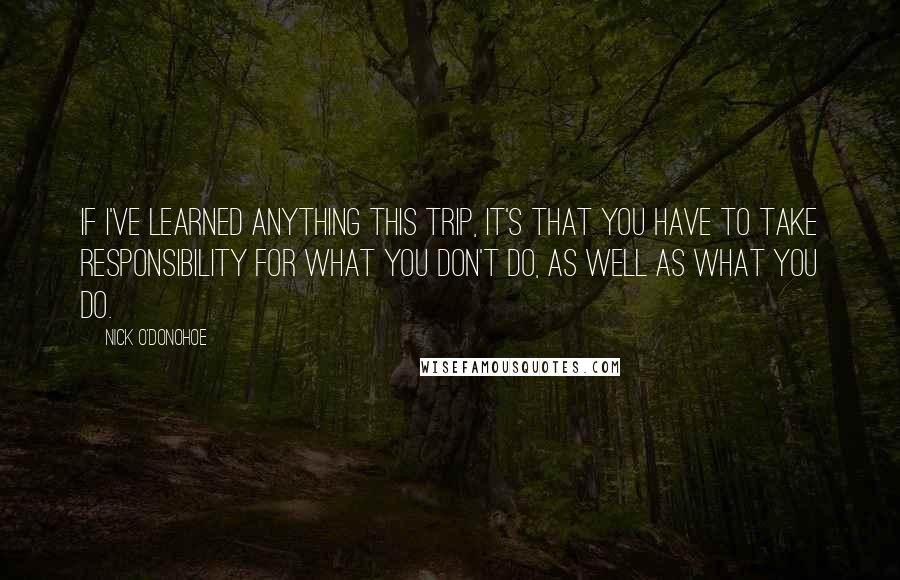 Nick O'Donohoe Quotes: If I've learned anything this trip, it's that you have to take responsibility for what you don't do, as well as what you do.