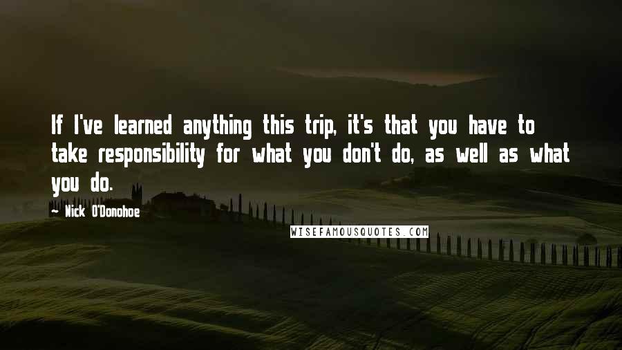 Nick O'Donohoe Quotes: If I've learned anything this trip, it's that you have to take responsibility for what you don't do, as well as what you do.