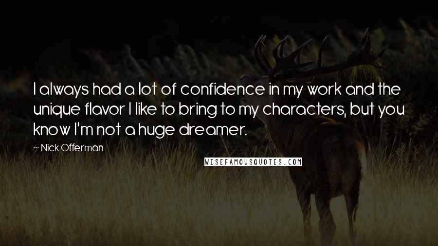 Nick Offerman Quotes: I always had a lot of confidence in my work and the unique flavor I like to bring to my characters, but you know I'm not a huge dreamer.