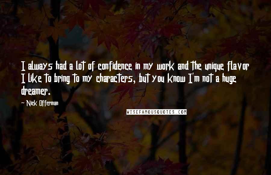 Nick Offerman Quotes: I always had a lot of confidence in my work and the unique flavor I like to bring to my characters, but you know I'm not a huge dreamer.