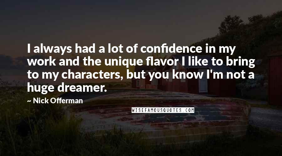 Nick Offerman Quotes: I always had a lot of confidence in my work and the unique flavor I like to bring to my characters, but you know I'm not a huge dreamer.