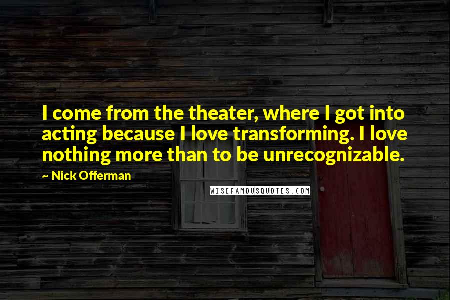 Nick Offerman Quotes: I come from the theater, where I got into acting because I love transforming. I love nothing more than to be unrecognizable.