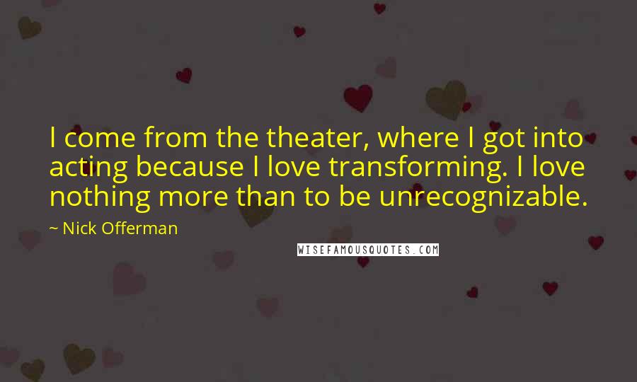 Nick Offerman Quotes: I come from the theater, where I got into acting because I love transforming. I love nothing more than to be unrecognizable.