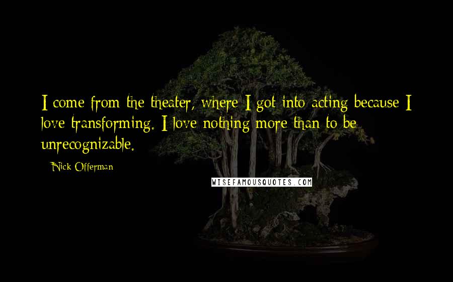 Nick Offerman Quotes: I come from the theater, where I got into acting because I love transforming. I love nothing more than to be unrecognizable.