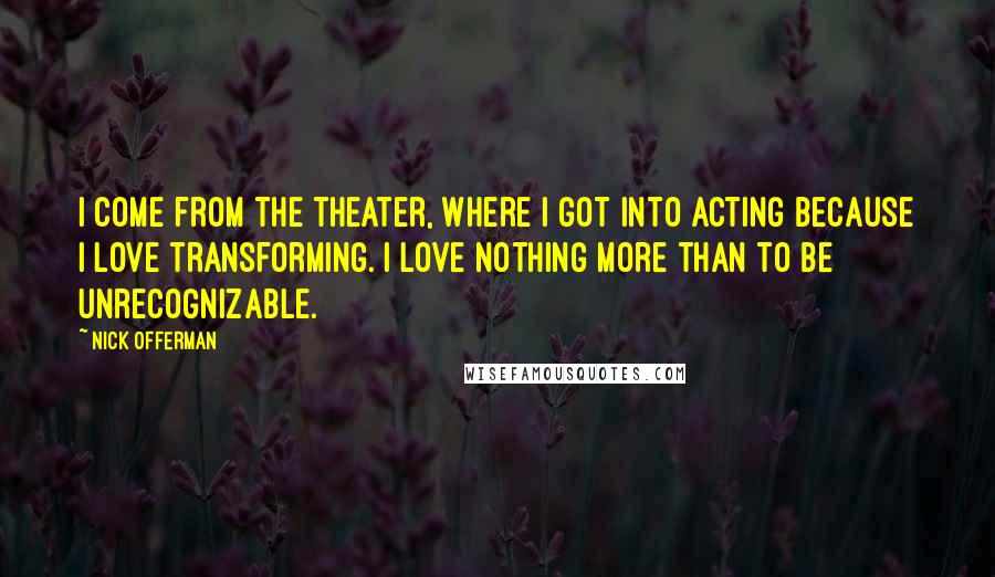 Nick Offerman Quotes: I come from the theater, where I got into acting because I love transforming. I love nothing more than to be unrecognizable.