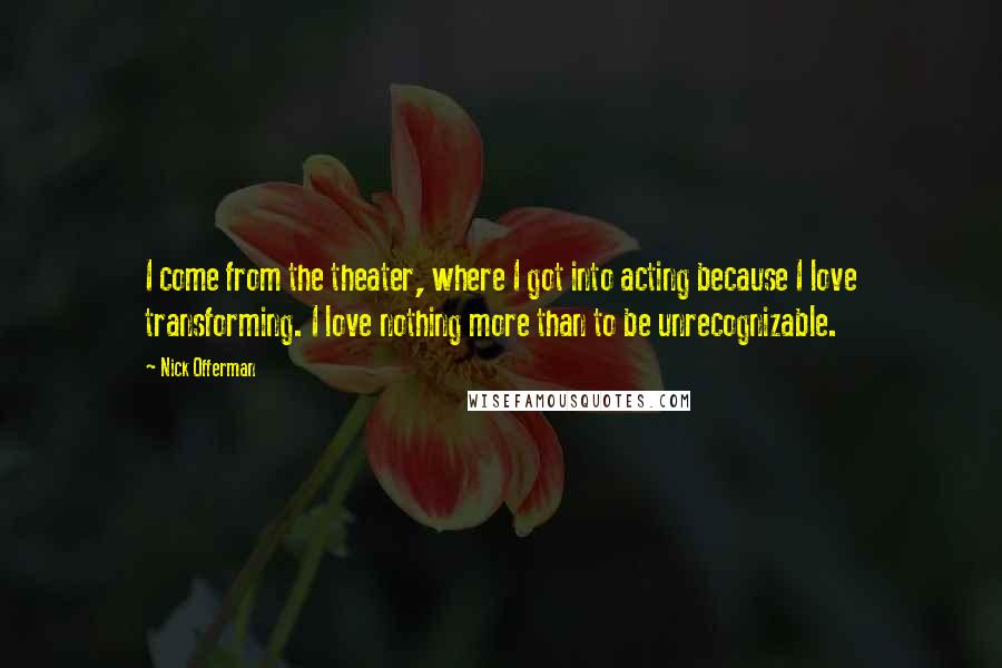 Nick Offerman Quotes: I come from the theater, where I got into acting because I love transforming. I love nothing more than to be unrecognizable.