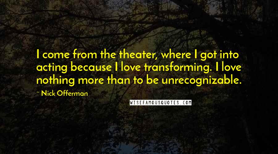 Nick Offerman Quotes: I come from the theater, where I got into acting because I love transforming. I love nothing more than to be unrecognizable.