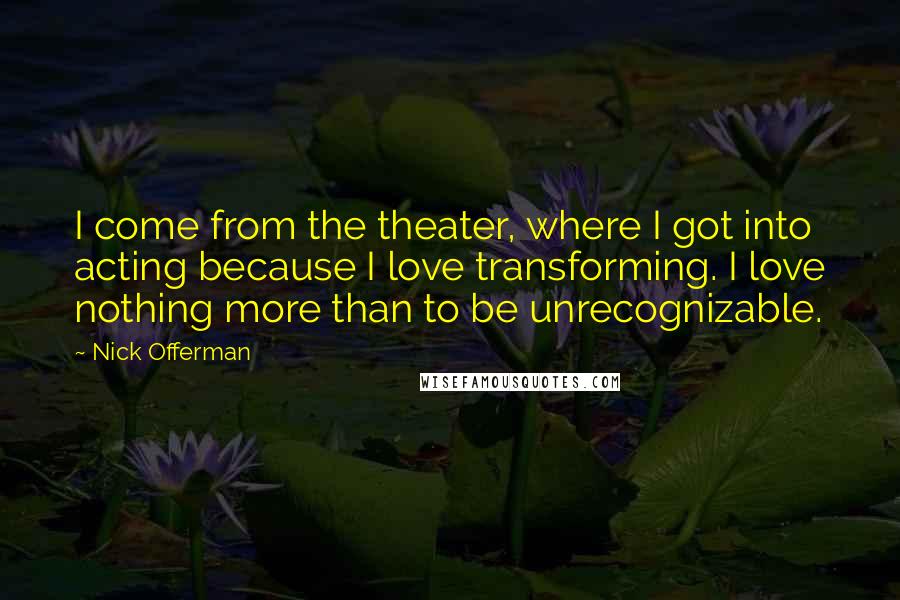 Nick Offerman Quotes: I come from the theater, where I got into acting because I love transforming. I love nothing more than to be unrecognizable.