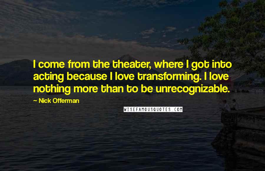 Nick Offerman Quotes: I come from the theater, where I got into acting because I love transforming. I love nothing more than to be unrecognizable.