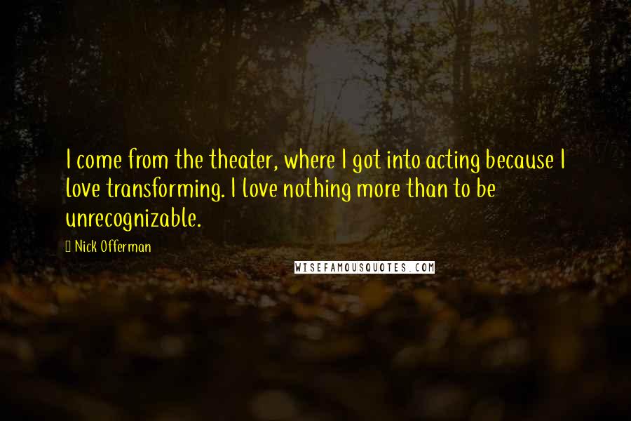 Nick Offerman Quotes: I come from the theater, where I got into acting because I love transforming. I love nothing more than to be unrecognizable.