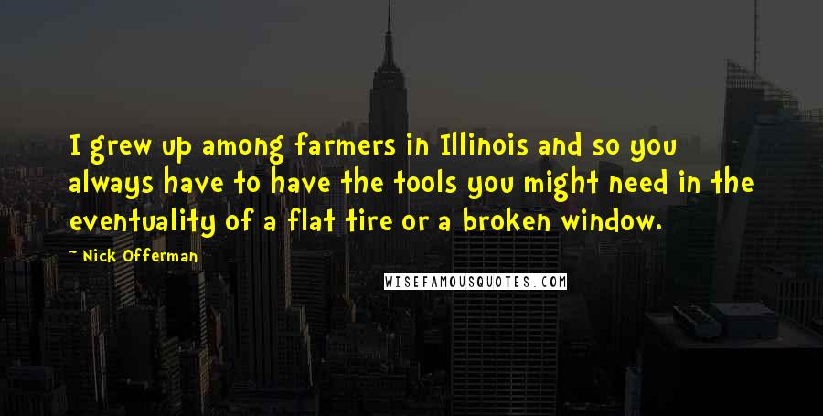 Nick Offerman Quotes: I grew up among farmers in Illinois and so you always have to have the tools you might need in the eventuality of a flat tire or a broken window.