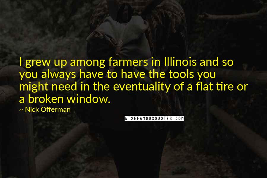 Nick Offerman Quotes: I grew up among farmers in Illinois and so you always have to have the tools you might need in the eventuality of a flat tire or a broken window.