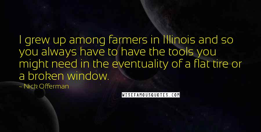 Nick Offerman Quotes: I grew up among farmers in Illinois and so you always have to have the tools you might need in the eventuality of a flat tire or a broken window.