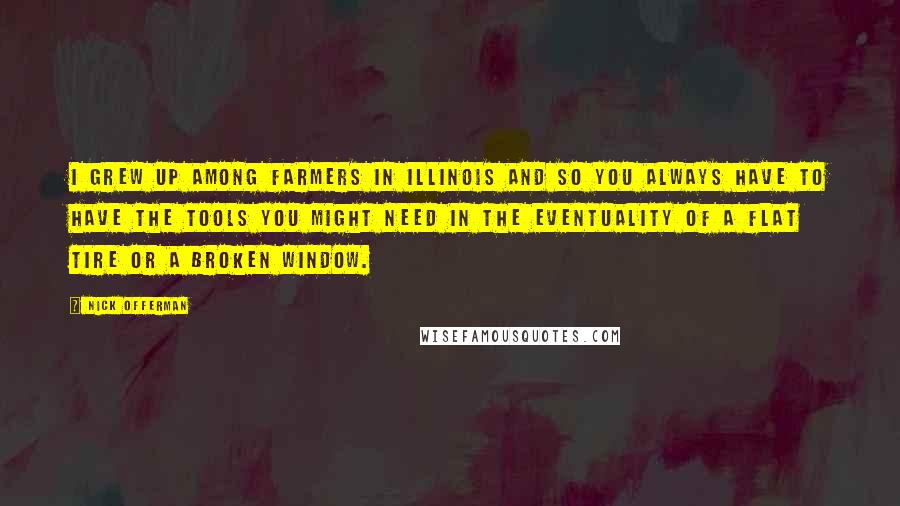 Nick Offerman Quotes: I grew up among farmers in Illinois and so you always have to have the tools you might need in the eventuality of a flat tire or a broken window.