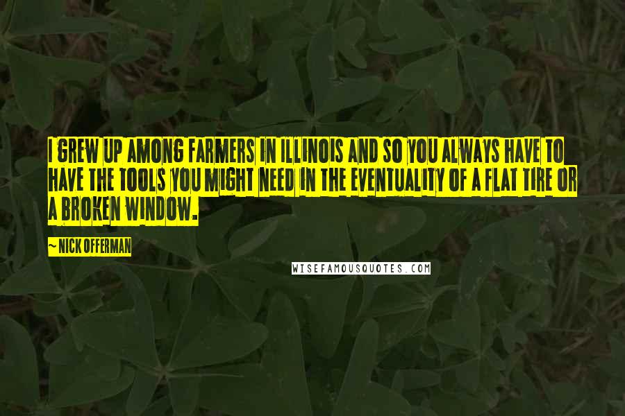 Nick Offerman Quotes: I grew up among farmers in Illinois and so you always have to have the tools you might need in the eventuality of a flat tire or a broken window.