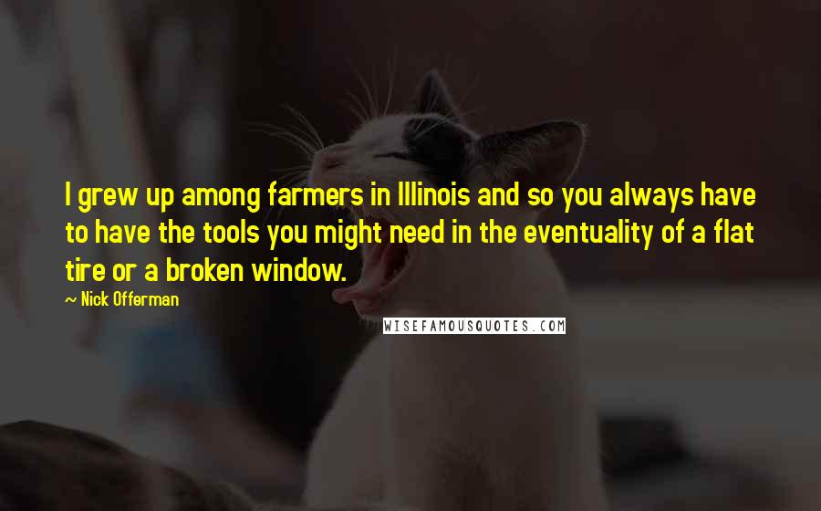 Nick Offerman Quotes: I grew up among farmers in Illinois and so you always have to have the tools you might need in the eventuality of a flat tire or a broken window.