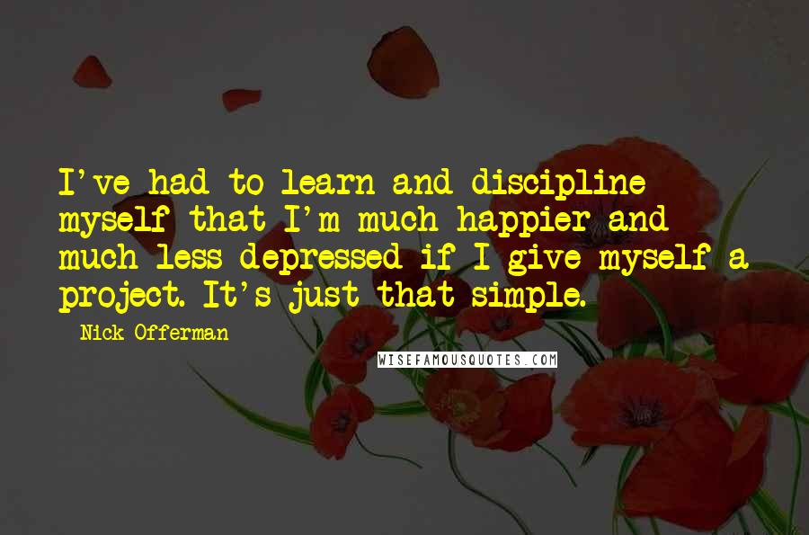 Nick Offerman Quotes: I've had to learn and discipline myself that I'm much happier and much less depressed if I give myself a project. It's just that simple.