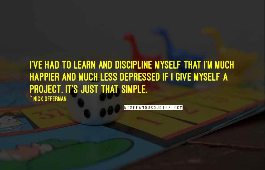 Nick Offerman Quotes: I've had to learn and discipline myself that I'm much happier and much less depressed if I give myself a project. It's just that simple.