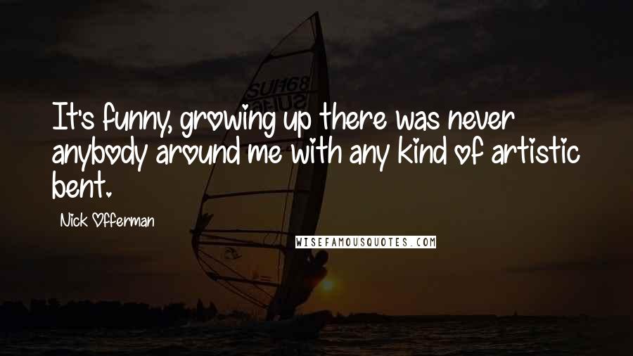 Nick Offerman Quotes: It's funny, growing up there was never anybody around me with any kind of artistic bent.