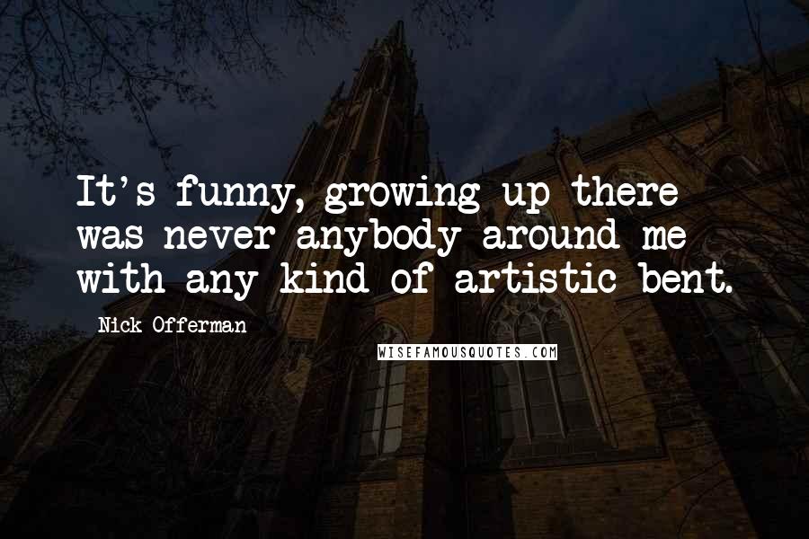 Nick Offerman Quotes: It's funny, growing up there was never anybody around me with any kind of artistic bent.