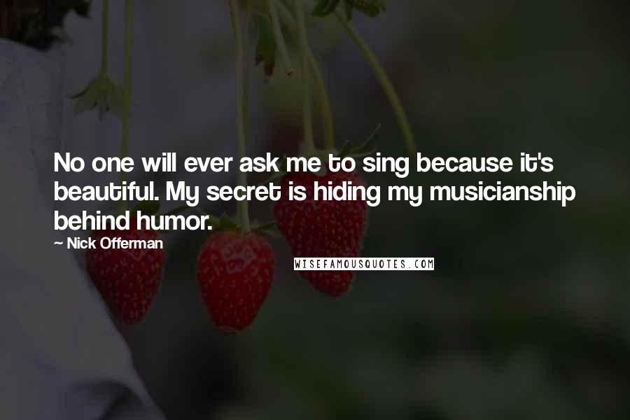 Nick Offerman Quotes: No one will ever ask me to sing because it's beautiful. My secret is hiding my musicianship behind humor.