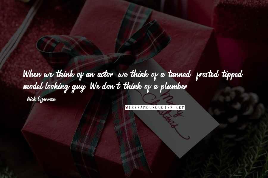 Nick Offerman Quotes: When we think of an actor, we think of a tanned, frosted-tipped, model-looking guy. We don't think of a plumber.